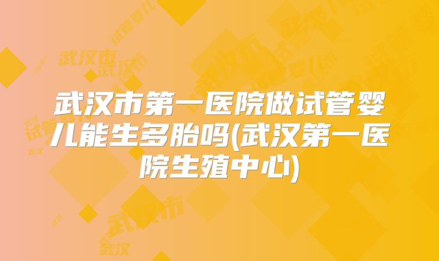 武汉市第一医院做试管婴儿能生多胎吗(武汉第一医院生殖中心)