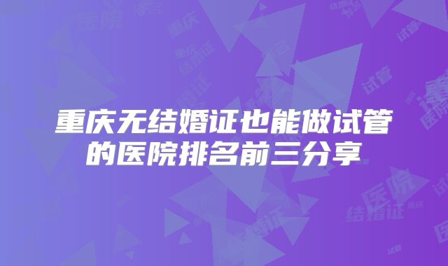 重庆无结婚证也能做试管的医院排名前三分享