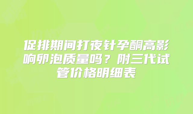 促排期间打夜针孕酮高影响卵泡质量吗？附三代试管价格明细表