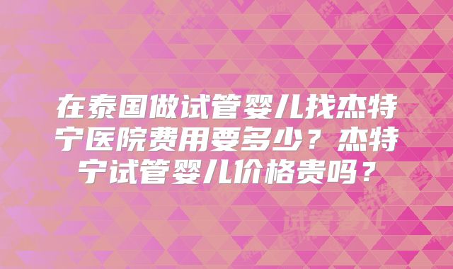 在泰国做试管婴儿找杰特宁医院费用要多少?杰特宁试管婴儿价格贵吗?