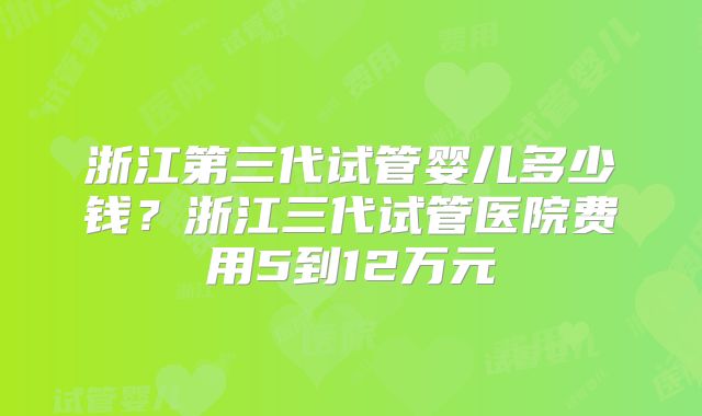 浙江第三代试管婴儿多少钱？浙江三代试管医院费用5到12万元