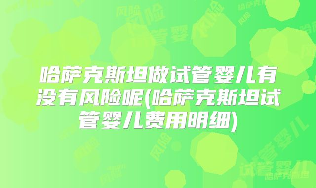 哈萨克斯坦做试管婴儿有没有风险呢(哈萨克斯坦试管婴儿费用明细)