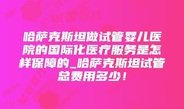 哈萨克斯坦做试管婴儿医院的国际化医疗服务是怎样保障的_哈萨克斯坦试管总费用多少！
