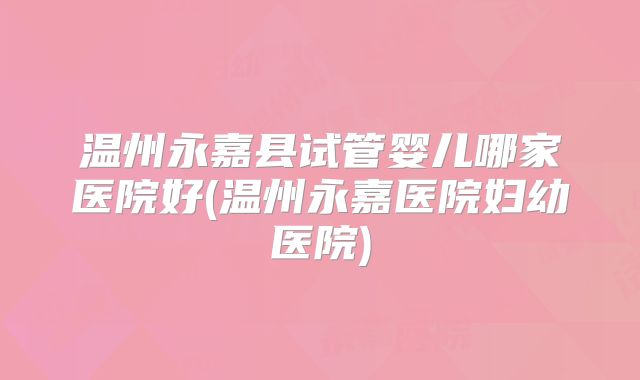 温州永嘉县试管婴儿哪家医院好(温州永嘉医院妇幼医院)