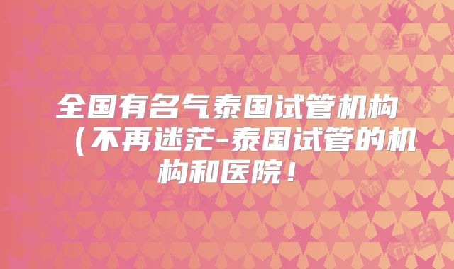 全国有名气泰国试管机构(不再迷茫-泰国试管的机构和医院!