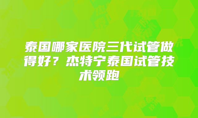 泰国哪家医院三代试管做得好？杰特宁泰国试管技术领跑