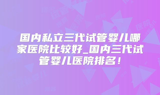 国内私立三代试管婴儿哪家医院比较好_国内三代试管婴儿医院排名！