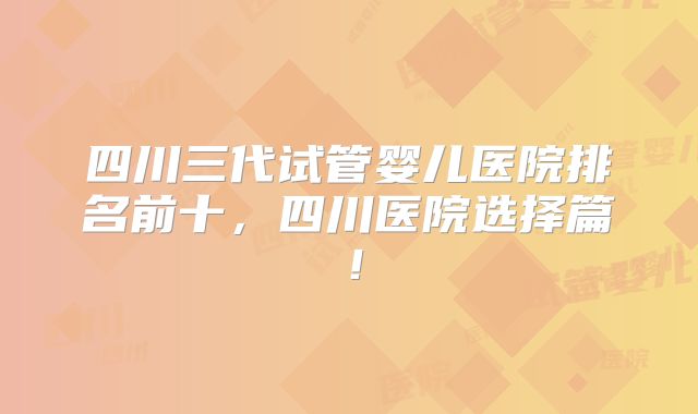 四川三代试管婴儿医院排名前十，四川医院选择篇！
