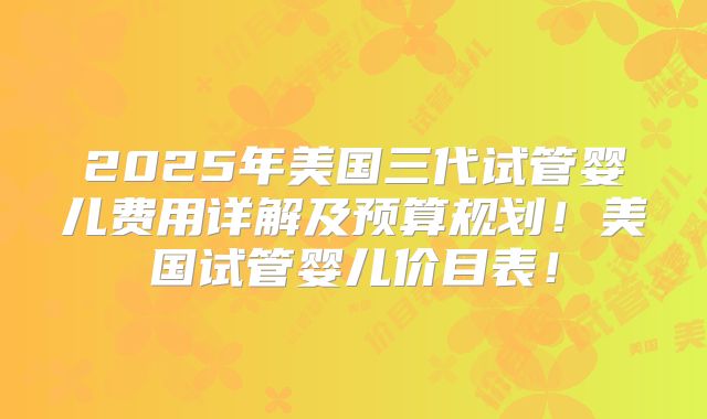 2025年美国三代试管婴儿费用详解及预算规划！美国试管婴儿价目表！