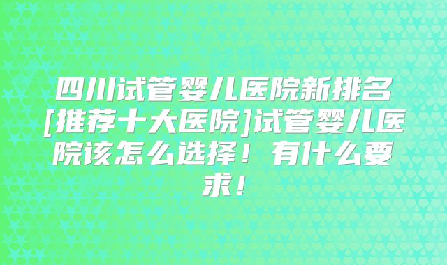 四川试管婴儿医院新排名[推荐十大医院]试管婴儿医院该怎么选择！有什么要求！