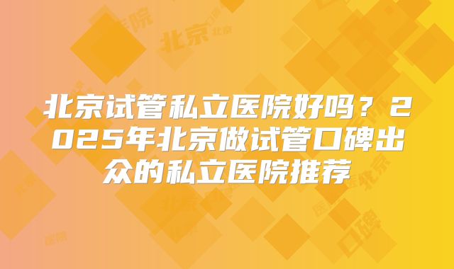 北京试管私立医院好吗？2025年北京做试管口碑出众的私立医院推荐