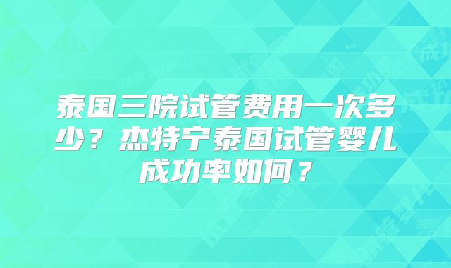 泰国三院试管费用一次多少？杰特宁泰国试管婴儿成功率如何？