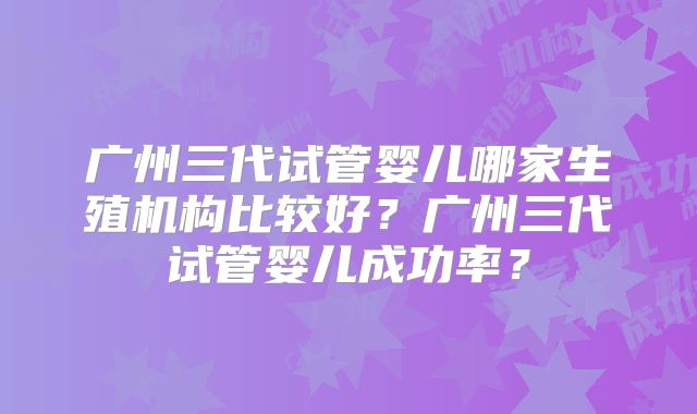 广州三代试管婴儿哪家生殖机构比较好？广州三代试管婴儿成功率？