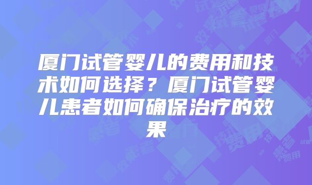 厦门试管婴儿的费用和技术如何选择？厦门试管婴儿患者如何确保治疗的效果
