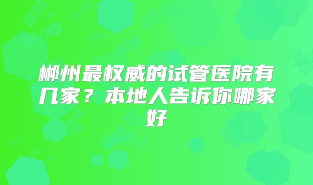 郴州最权威的试管医院有几家？本地人告诉你哪家好