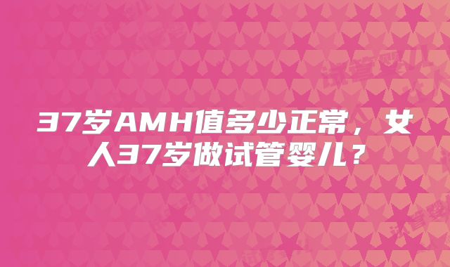 37岁AMH值多少正常，女人37岁做试管婴儿？