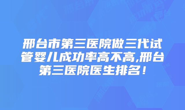 邢台市第三医院做三代试管婴儿成功率高不高,邢台第三医院医生排名!