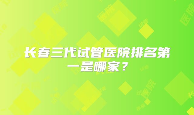 长春三代试管医院排名第一是哪家？
