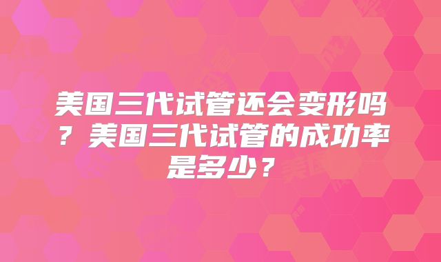 美国三代试管还会变形吗?美国三代试管的成功率是多少?