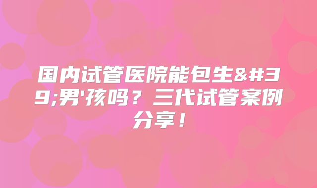 国内试管医院能包生'男'孩吗?三代试管案例分享!