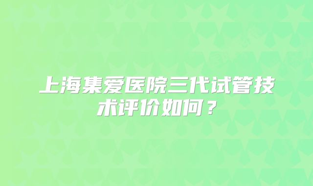 上海集爱医院三代试管技术评价如何？