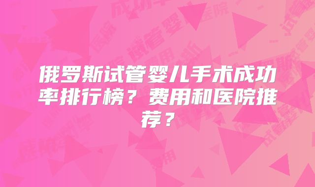 俄罗斯试管婴儿手术成功率排行榜？费用和医院推荐？
