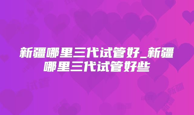 新疆哪里三代试管好_新疆哪里三代试管好些