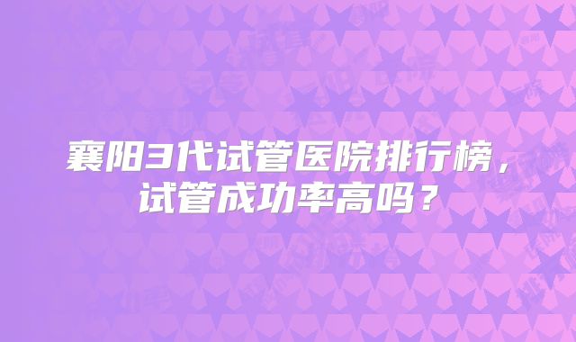 襄阳3代试管医院排行榜,试管成功率高吗?