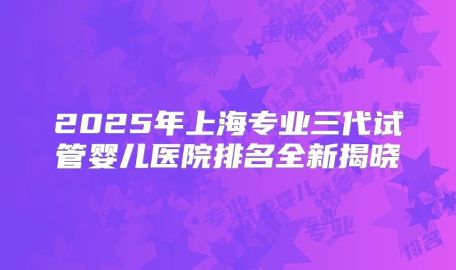 2025年上海专业三代试管婴儿医院排名全新揭晓