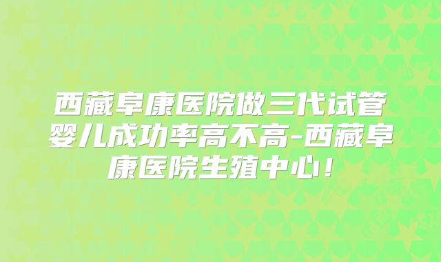 西藏阜康医院做三代试管婴儿成功率高不高-西藏阜康医院生殖中心！