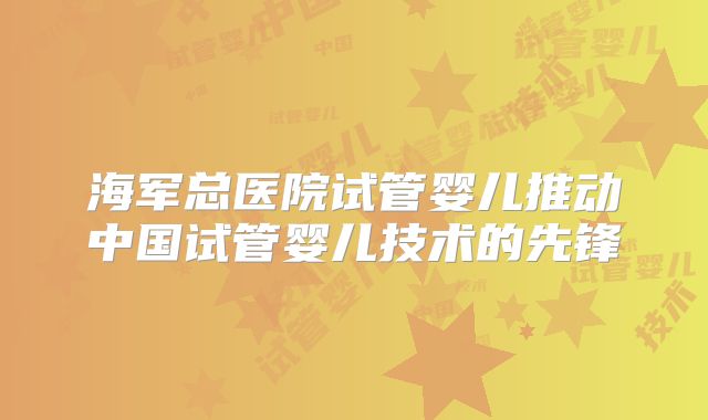 海军总医院试管婴儿推动中国试管婴儿技术的先锋