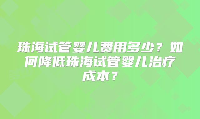 珠海试管婴儿费用多少？如何降低珠海试管婴儿治疗成本？