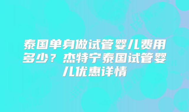 泰国单身做试管婴儿费用多少？杰特宁泰国试管婴儿优惠详情
