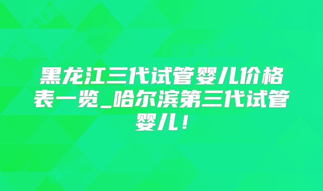 黑龙江三代试管婴儿价格表一览_哈尔滨第三代试管婴儿!