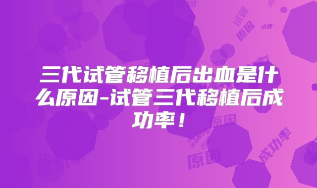 三代试管移植后出血是什么原因-试管三代移植后成功率！