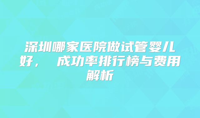 深圳哪家医院做试管婴儿好， 成功率排行榜与费用解析