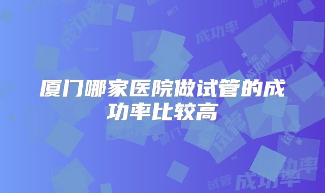 厦门哪家医院做试管的成功率比较高