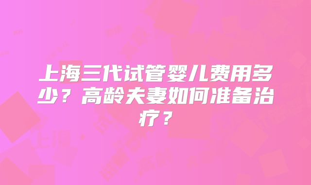 上海三代试管婴儿费用多少?高龄夫妻如何准备治疗?