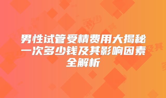 男性试管受精费用大揭秘一次多少钱及其影响因素全解析