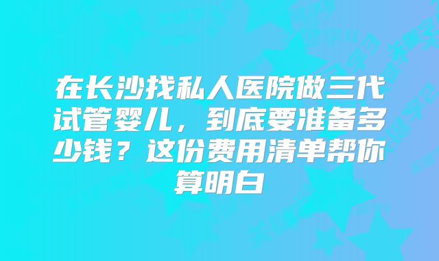在长沙找私人医院做三代试管婴儿，到底要准备多少钱？这份费用清单帮你算明白