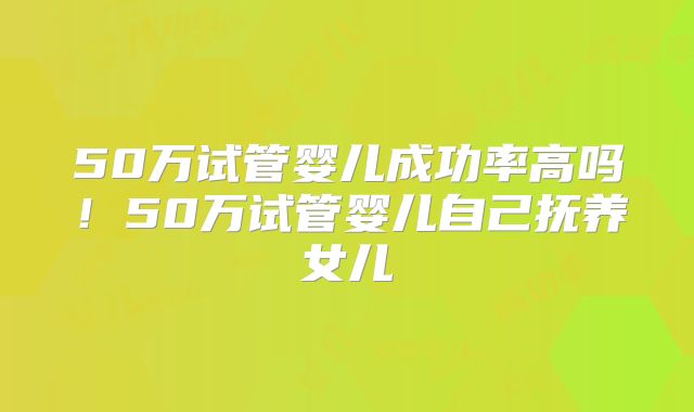 50万试管婴儿成功率高吗！50万试管婴儿自己抚养女儿