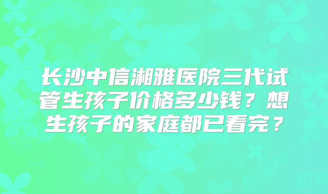 长沙中信湘雅医院三代试管生孩子价格多少钱？想生孩子的家庭都已看完？