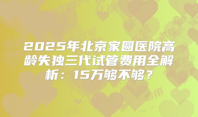 2025年北京家圆医院高龄失独三代试管费用全解析：15万够不够？