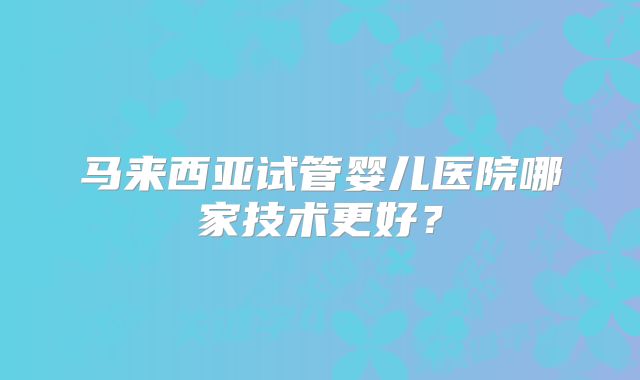 马来西亚试管婴儿医院哪家技术更好?