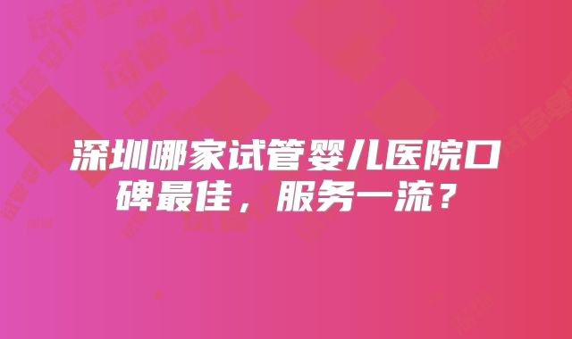 深圳哪家试管婴儿医院口碑最佳，服务一流？