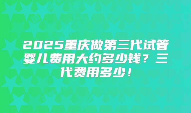 2025重庆做第三代试管婴儿费用大约多少钱？三代费用多少！