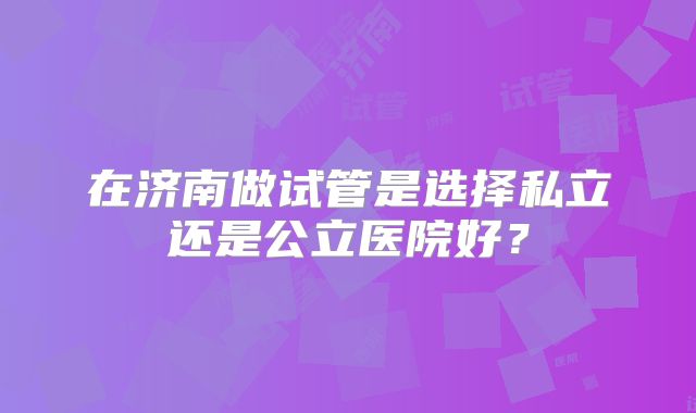 在济南做试管是选择私立还是公立医院好？