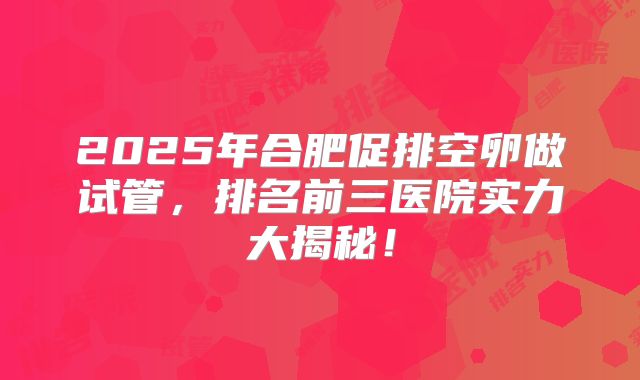 2025年合肥促排空卵做试管，排名前三医院实力大揭秘！
