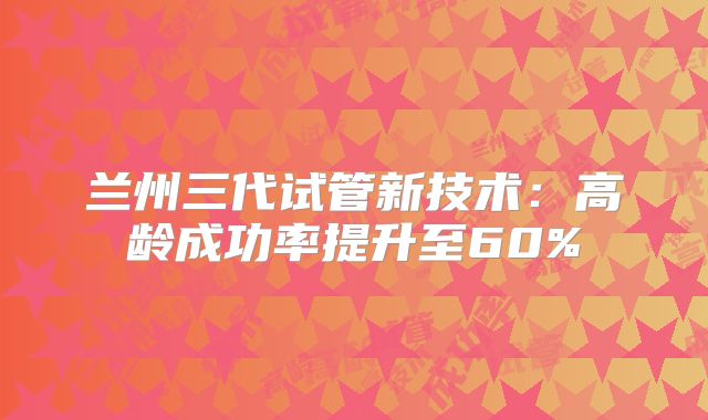 兰州三代试管新技术:高龄成功率提升至60%