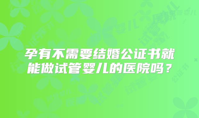 孕有不需要结婚公证书就能做试管婴儿的医院吗?
